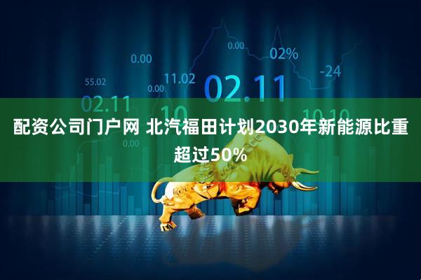 配资公司门户网 北汽福田计划2030年新能源比重超过50%