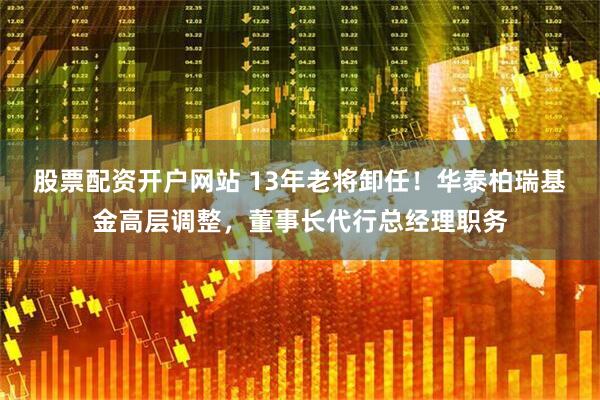 股票配资开户网站 13年老将卸任！华泰柏瑞基金高层调整，董事长代行总经理职务