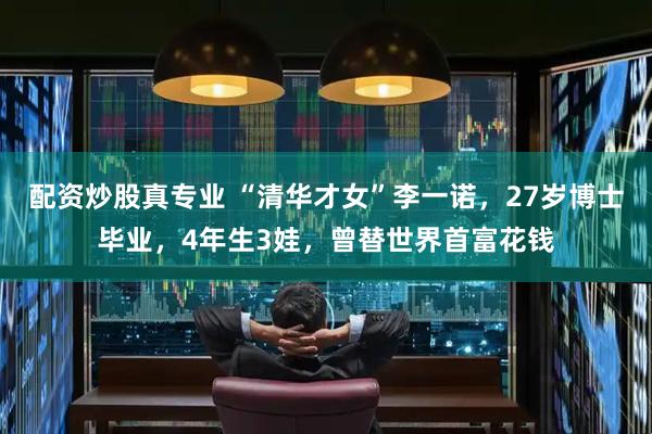 配资炒股真专业 “清华才女”李一诺，27岁博士毕业，4年生3娃，曾替世界首富花钱