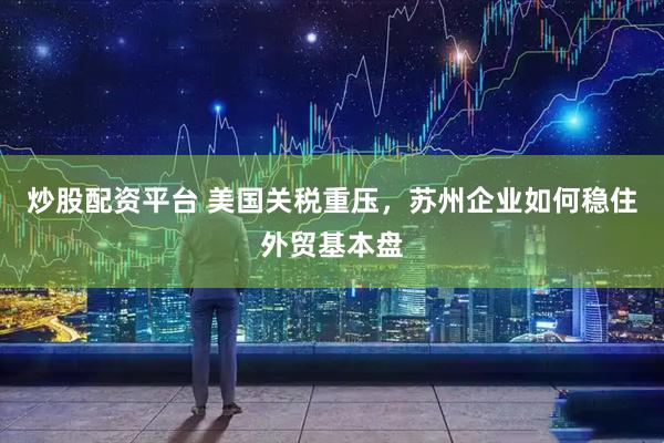 炒股配资平台 美国关税重压，苏州企业如何稳住外贸基本盘