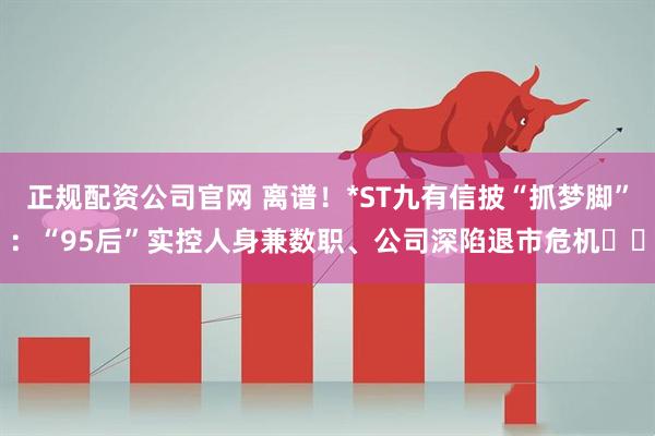 正规配资公司官网 离谱！*ST九有信披“抓梦脚”：“95后”实控人身兼数职、公司深陷退市危机⋯⋯