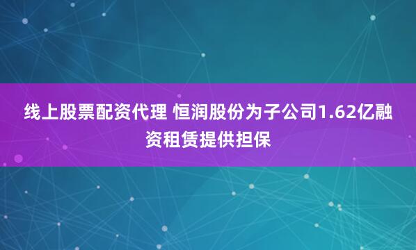线上股票配资代理 恒润股份为子公司1.62亿融资租赁提供担保