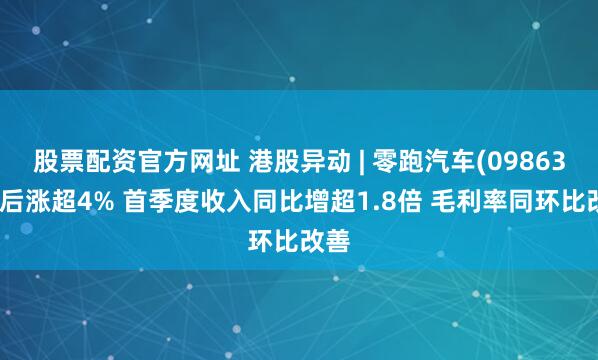 股票配资官方网址 港股异动 | 零跑汽车(09863)绩后涨超4% 首季度收入同比增超1.8倍 毛利率同环比改善