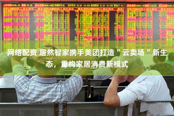 网络配资 居然智家携手美团打造＂云卖场＂新生态，重构家居消费新模式