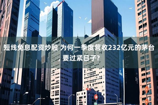 短线免息配资炒股 为何一季度营收232亿元的茅台, 要过紧日子?
