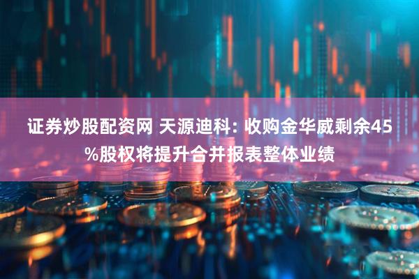 证券炒股配资网 天源迪科: 收购金华威剩余45%股权将提升合并报表整体业绩
