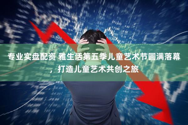 专业实盘配资 雅生活第五季儿童艺术节圆满落幕，打造儿童艺术共创之旅