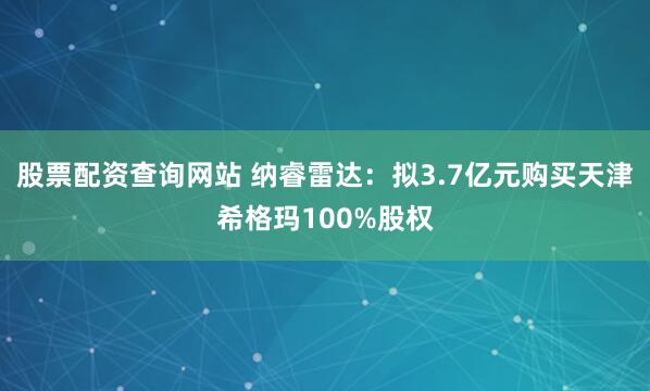 股票配资查询网站 纳睿雷达：拟3.7亿元购买天津希格玛100%股权