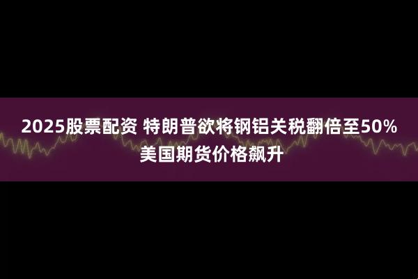 2025股票配资 特朗普欲将钢铝关税翻倍至50% 美国期货价格飙升