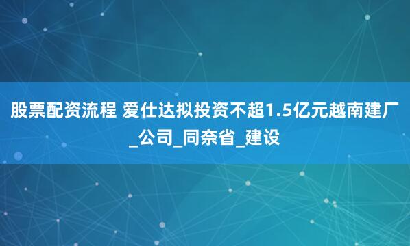 股票配资流程 爱仕达拟投资不超1.5亿元越南建厂_公司_同奈省_建设
