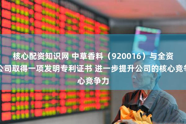 核心配资知识网 中草香料（920016）与全资子公司取得一项发明专利证书 进一步提升公司的核心竞争力