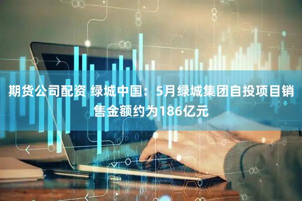 期货公司配资 绿城中国：5月绿城集团自投项目销售金额约为186亿元