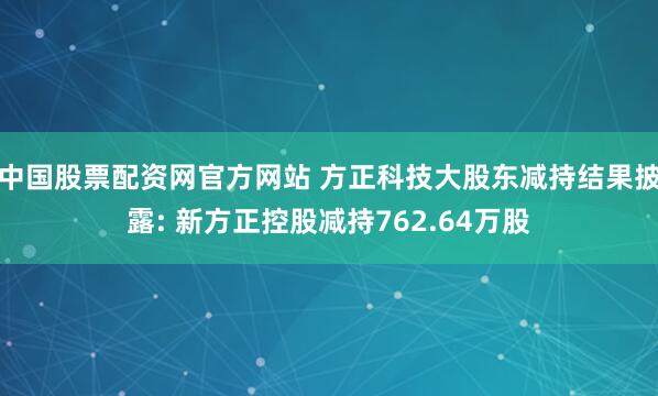 中国股票配资网官方网站 方正科技大股东减持结果披露: 新方正控股减持762.64万股