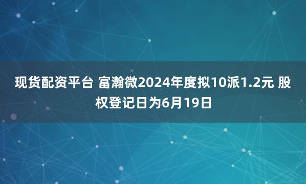 现货配资平台 富瀚微2024年度拟10派1.2元 股权登记日为6月19日