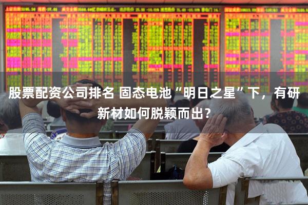 股票配资公司排名 固态电池“明日之星”下，有研新材如何脱颖而出？