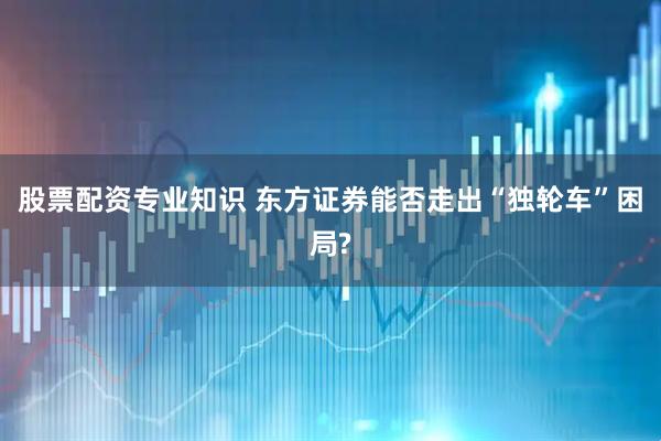 股票配资专业知识 东方证券能否走出“独轮车”困局?