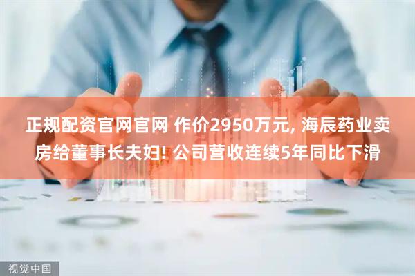 正规配资官网官网 作价2950万元, 海辰药业卖房给董事长夫妇! 公司营收连续5年同比下滑
