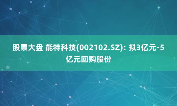 股票大盘 能特科技(002102.SZ): 拟3亿元-5亿元回购股份