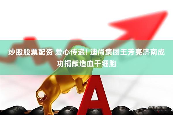 炒股股票配资 爱心传递! 迪尚集团王芳亮济南成功捐献造血干细胞