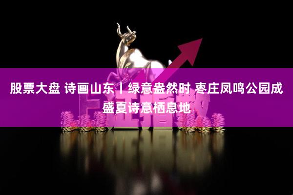 股票大盘 诗画山东丨绿意盎然时 枣庄凤鸣公园成盛夏诗意栖息地