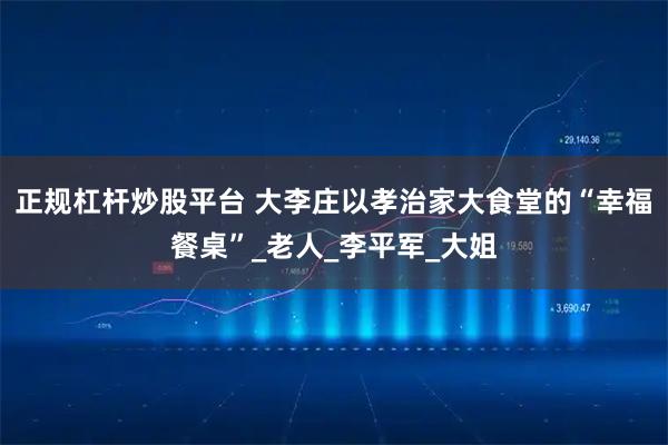 正规杠杆炒股平台 大李庄以孝治家大食堂的“幸福餐桌”_老人_李平军_大姐