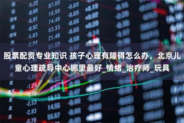 股票配资专业知识 孩子心理有障碍怎么办，北京儿童心理疏导中心哪里最好_情绪_治疗师_玩具