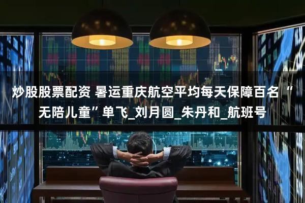 炒股股票配资 暑运重庆航空平均每天保障百名 “无陪儿童”单飞_刘月圆_朱丹和_航班号