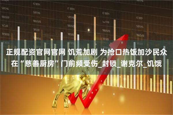 正规配资官网官网 饥荒加剧 为抢口热饭加沙民众在“慈善厨房”门前频受伤_封锁_谢克尔_饥饿