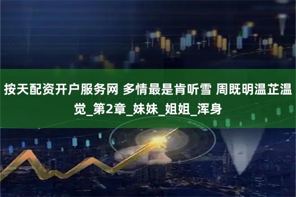 按天配资开户服务网 多情最是肯听雪 周既明温芷温觉_第2章_妹妹_姐姐_浑身