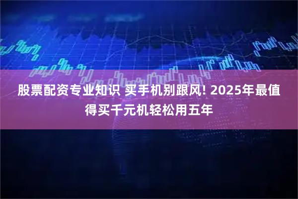 股票配资专业知识 买手机别跟风! 2025年最值得买千元机轻松用五年