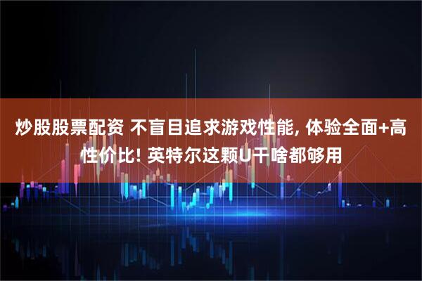 炒股股票配资 不盲目追求游戏性能, 体验全面+高性价比! 英特尔这颗U干啥都够用