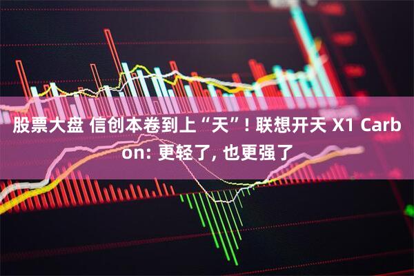 股票大盘 信创本卷到上“天”! 联想开天 X1 Carbon: 更轻了, 也更强了