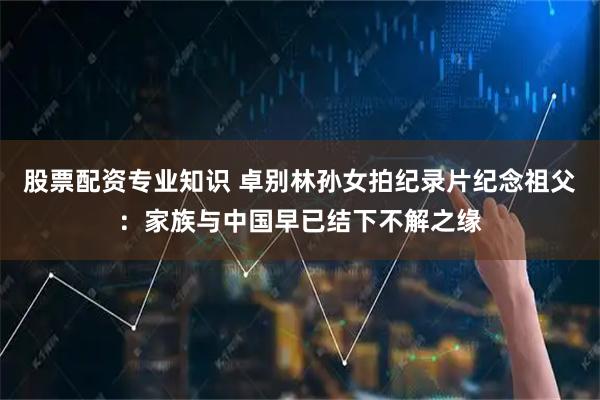 股票配资专业知识 卓别林孙女拍纪录片纪念祖父：家族与中国早已结下不解之缘