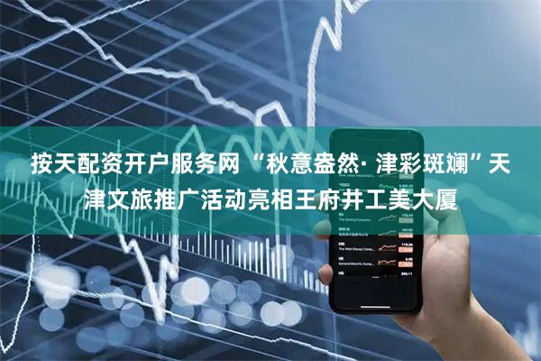 按天配资开户服务网 “秋意盎然· 津彩斑斓”天津文旅推广活动亮相王府井工美大厦